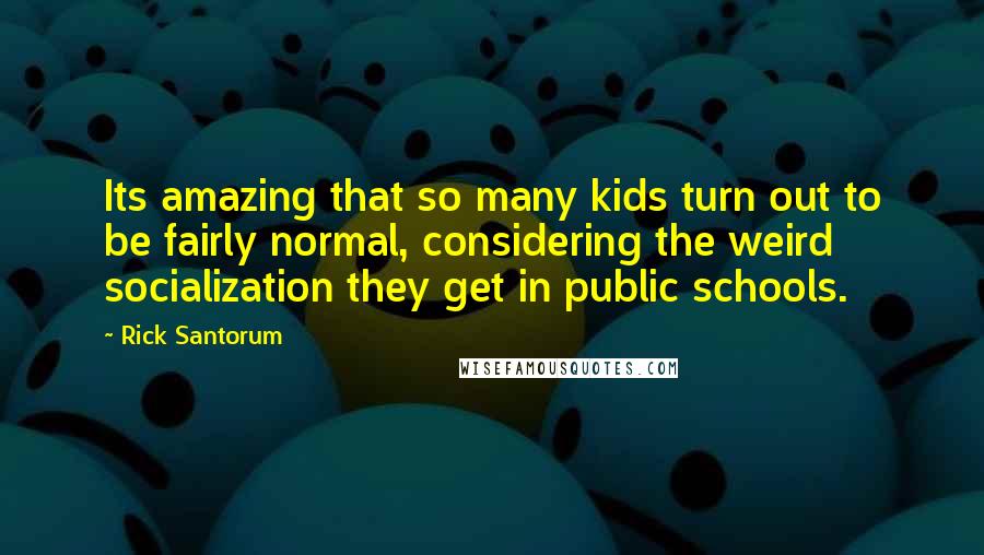 Rick Santorum Quotes: Its amazing that so many kids turn out to be fairly normal, considering the weird socialization they get in public schools.