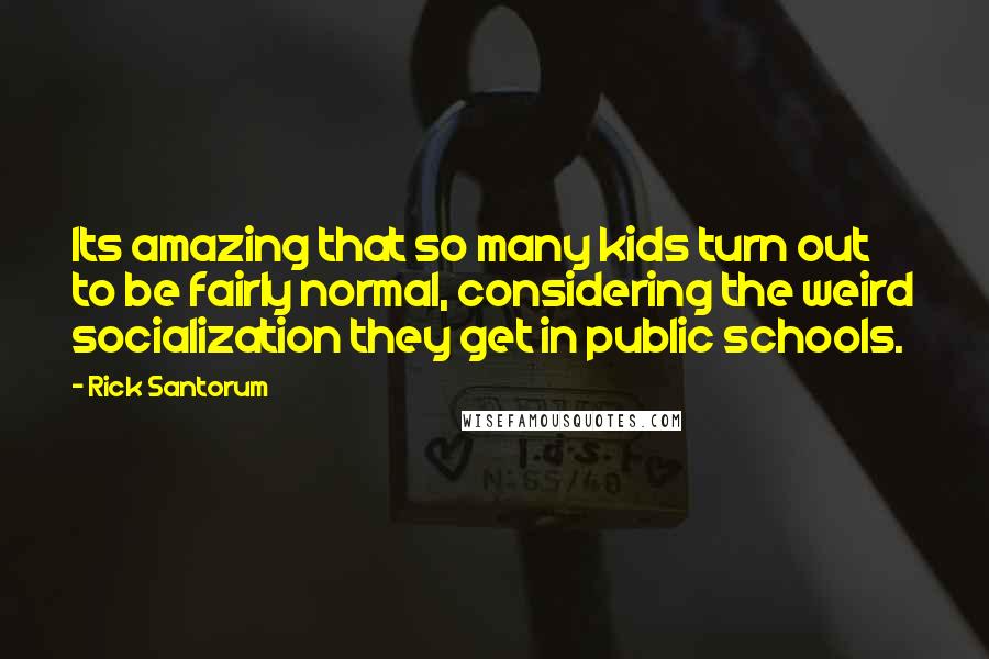 Rick Santorum Quotes: Its amazing that so many kids turn out to be fairly normal, considering the weird socialization they get in public schools.