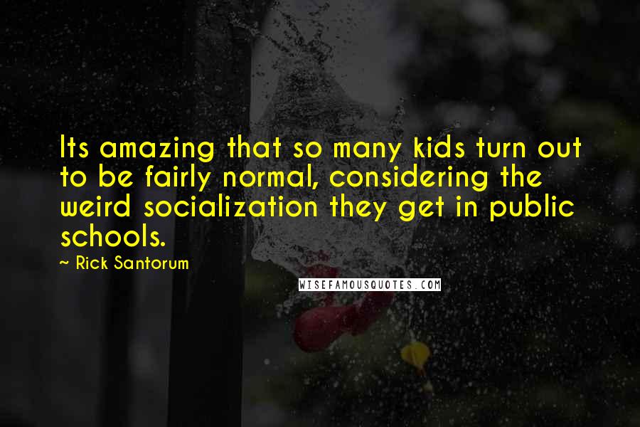 Rick Santorum Quotes: Its amazing that so many kids turn out to be fairly normal, considering the weird socialization they get in public schools.