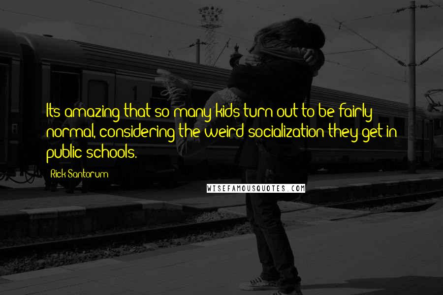 Rick Santorum Quotes: Its amazing that so many kids turn out to be fairly normal, considering the weird socialization they get in public schools.