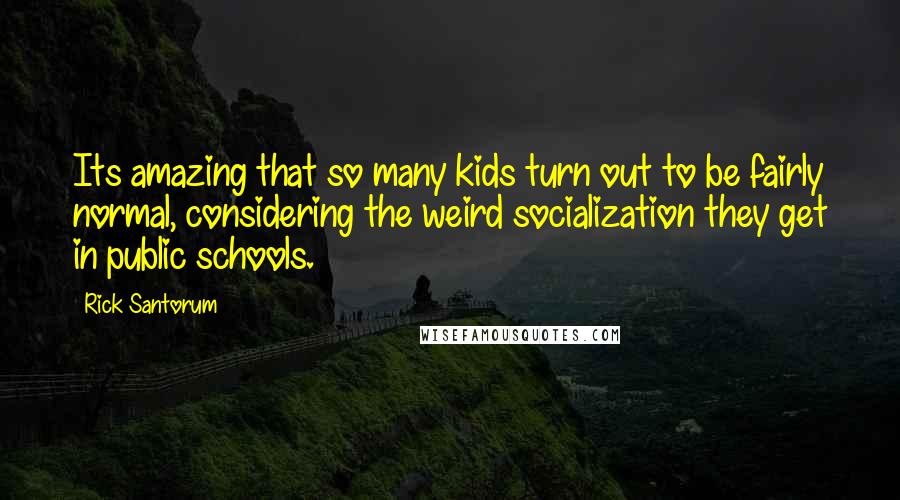 Rick Santorum Quotes: Its amazing that so many kids turn out to be fairly normal, considering the weird socialization they get in public schools.