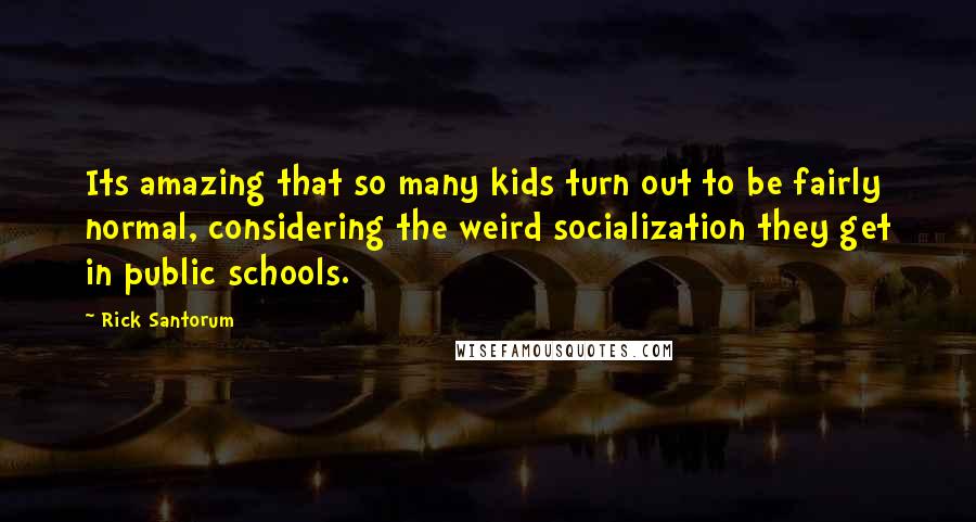 Rick Santorum Quotes: Its amazing that so many kids turn out to be fairly normal, considering the weird socialization they get in public schools.
