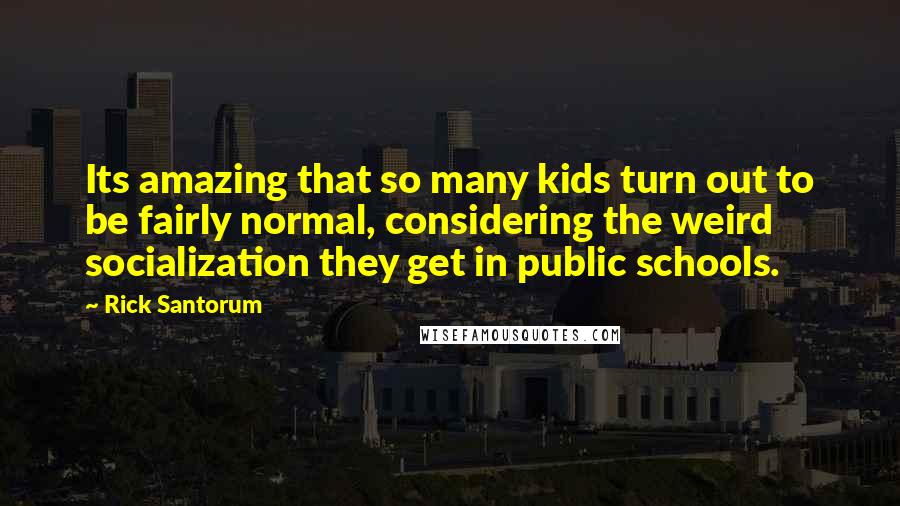 Rick Santorum Quotes: Its amazing that so many kids turn out to be fairly normal, considering the weird socialization they get in public schools.
