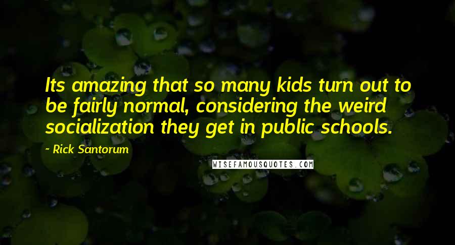 Rick Santorum Quotes: Its amazing that so many kids turn out to be fairly normal, considering the weird socialization they get in public schools.