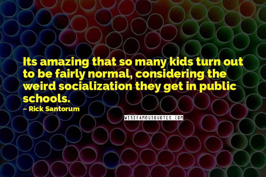 Rick Santorum Quotes: Its amazing that so many kids turn out to be fairly normal, considering the weird socialization they get in public schools.