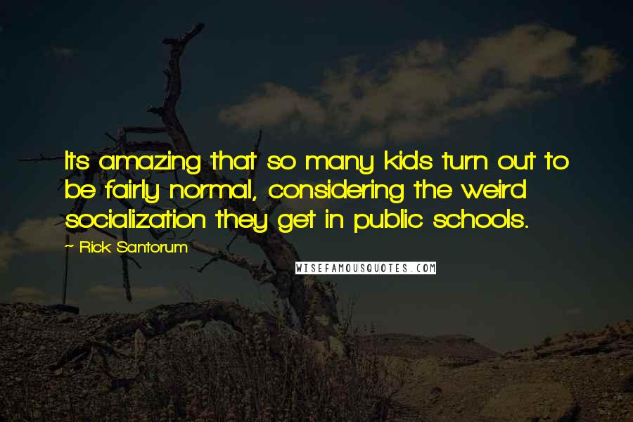 Rick Santorum Quotes: Its amazing that so many kids turn out to be fairly normal, considering the weird socialization they get in public schools.