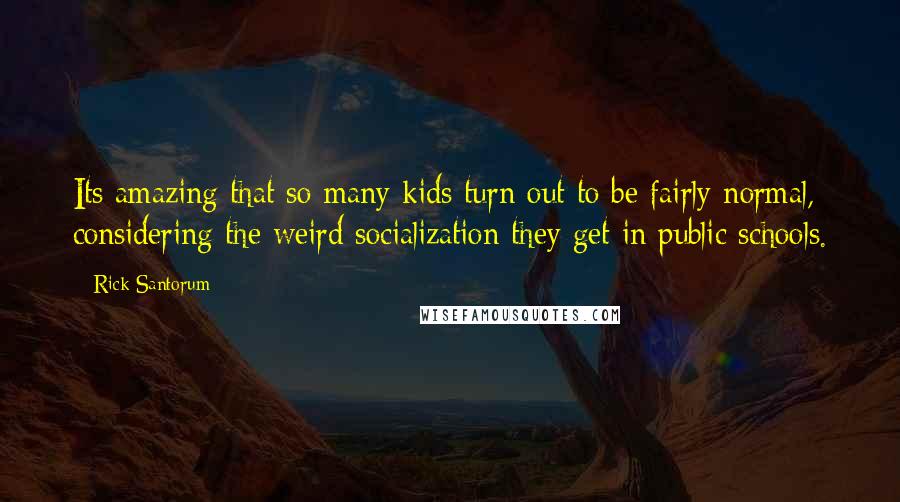 Rick Santorum Quotes: Its amazing that so many kids turn out to be fairly normal, considering the weird socialization they get in public schools.