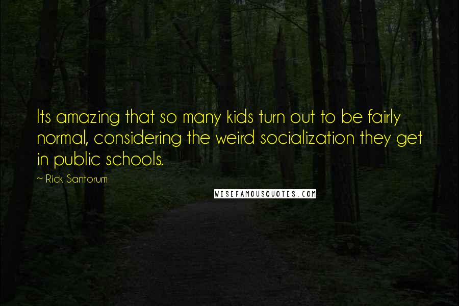 Rick Santorum Quotes: Its amazing that so many kids turn out to be fairly normal, considering the weird socialization they get in public schools.