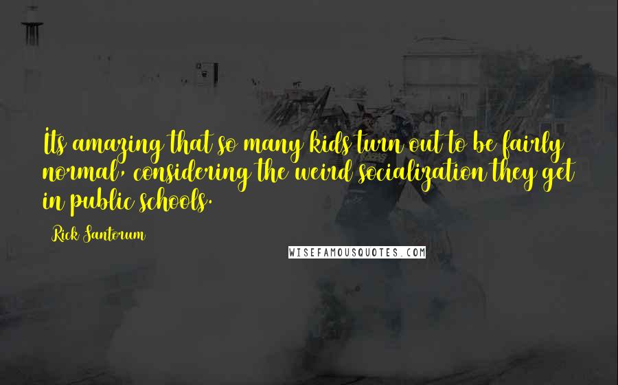 Rick Santorum Quotes: Its amazing that so many kids turn out to be fairly normal, considering the weird socialization they get in public schools.