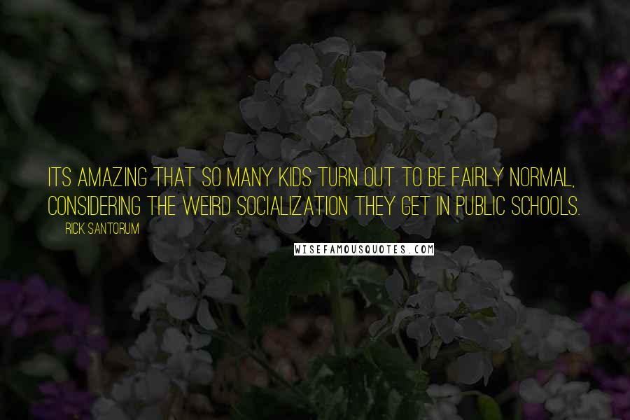 Rick Santorum Quotes: Its amazing that so many kids turn out to be fairly normal, considering the weird socialization they get in public schools.