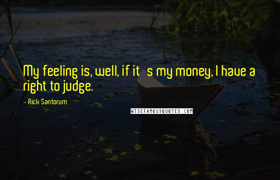 Rick Santorum Quotes: My feeling is, well, if it's my money, I have a right to judge.