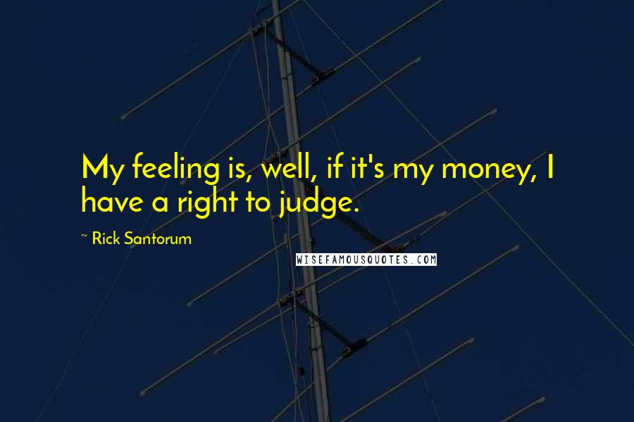 Rick Santorum Quotes: My feeling is, well, if it's my money, I have a right to judge.