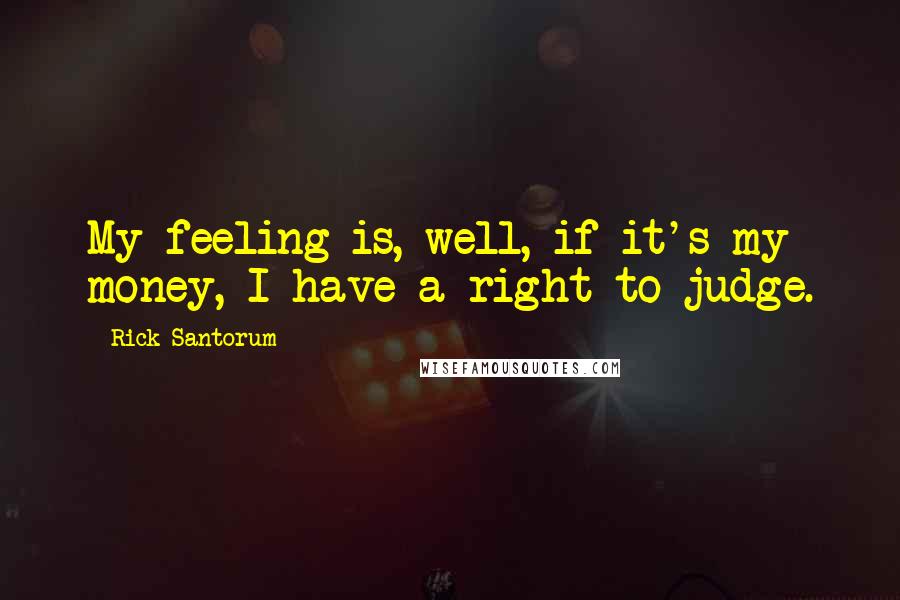 Rick Santorum Quotes: My feeling is, well, if it's my money, I have a right to judge.