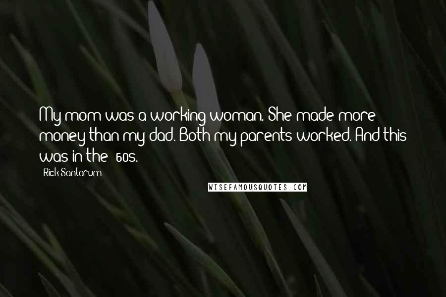 Rick Santorum Quotes: My mom was a working woman. She made more money than my dad. Both my parents worked. And this was in the '60s.