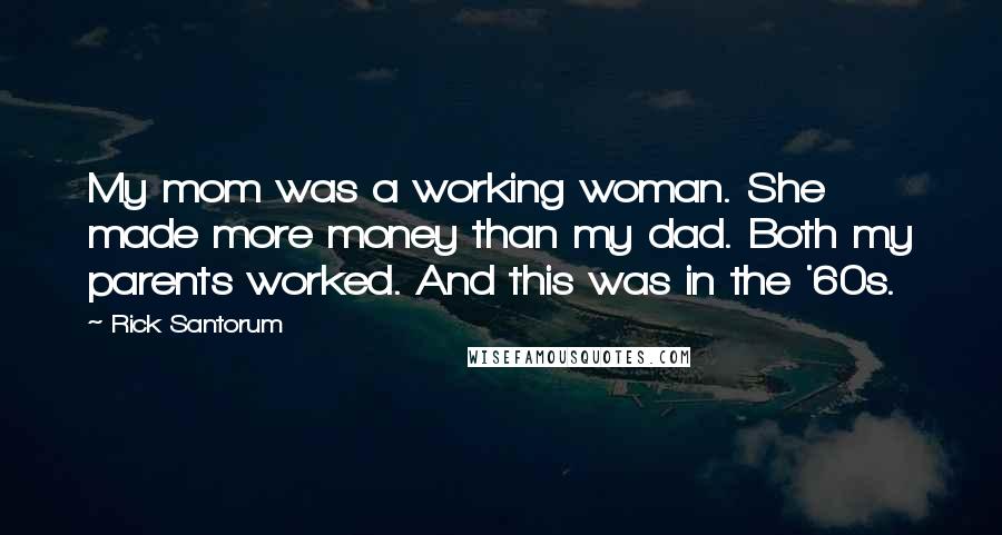 Rick Santorum Quotes: My mom was a working woman. She made more money than my dad. Both my parents worked. And this was in the '60s.