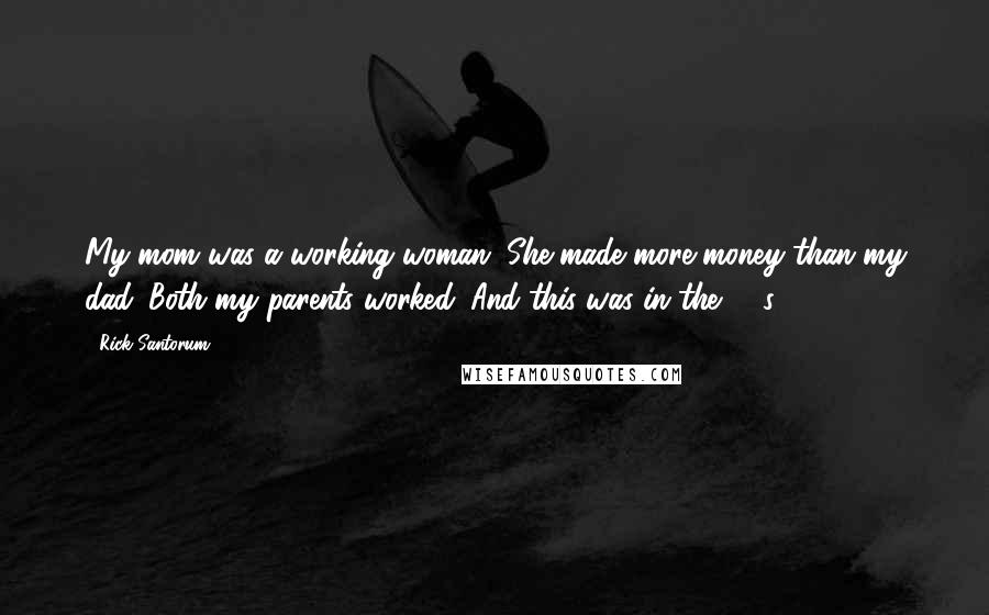 Rick Santorum Quotes: My mom was a working woman. She made more money than my dad. Both my parents worked. And this was in the '60s.