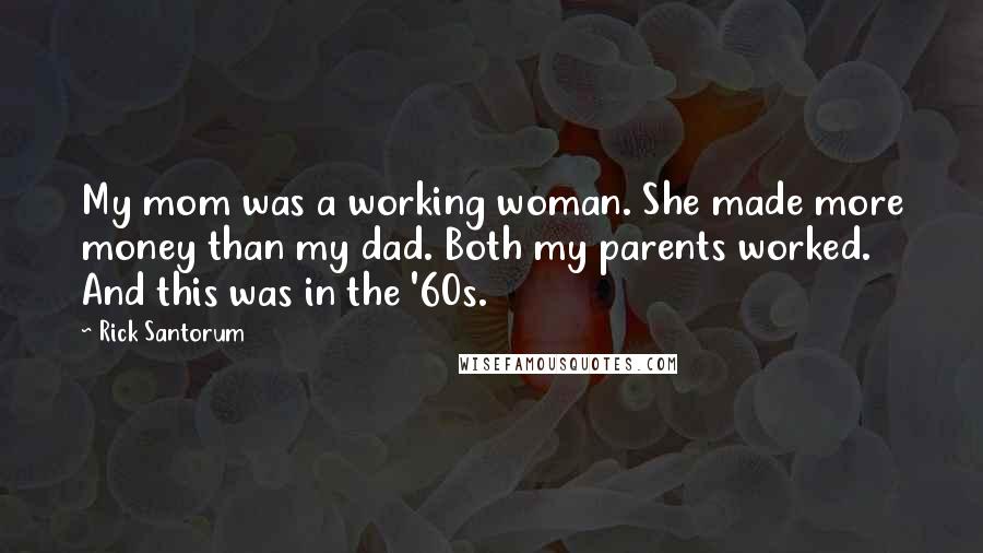 Rick Santorum Quotes: My mom was a working woman. She made more money than my dad. Both my parents worked. And this was in the '60s.