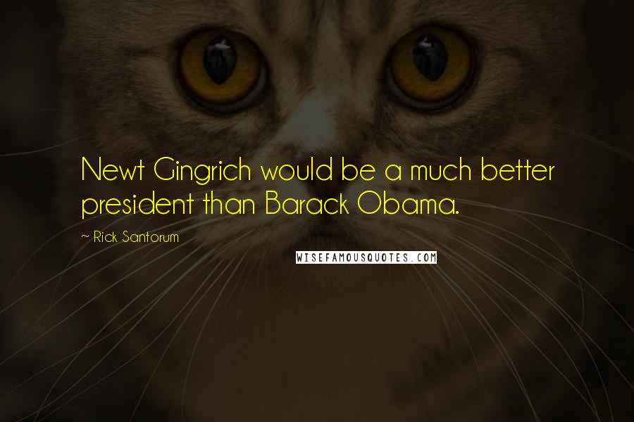 Rick Santorum Quotes: Newt Gingrich would be a much better president than Barack Obama.