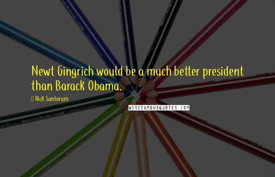 Rick Santorum Quotes: Newt Gingrich would be a much better president than Barack Obama.