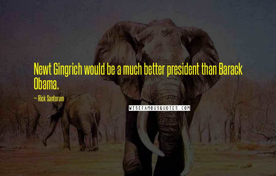 Rick Santorum Quotes: Newt Gingrich would be a much better president than Barack Obama.