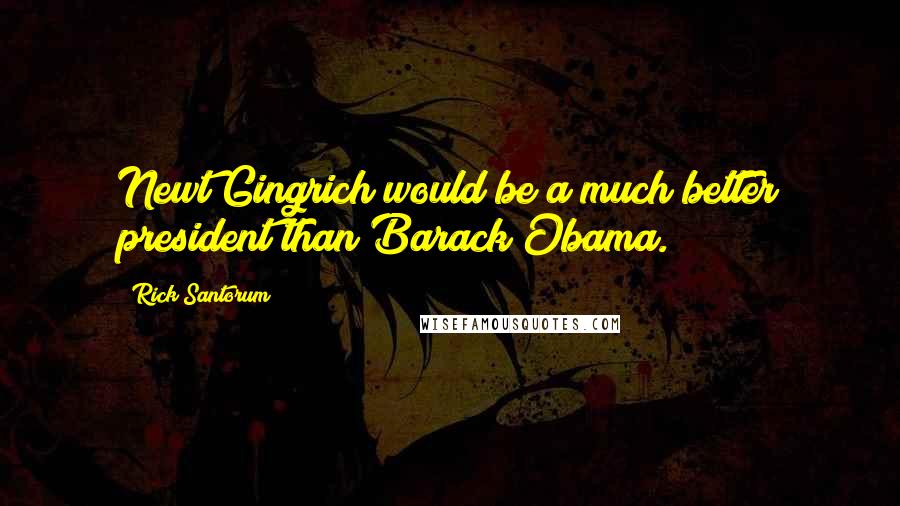 Rick Santorum Quotes: Newt Gingrich would be a much better president than Barack Obama.