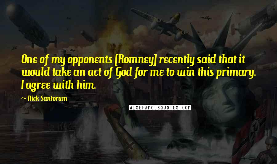 Rick Santorum Quotes: One of my opponents [Romney] recently said that it would take an act of God for me to win this primary. I agree with him.