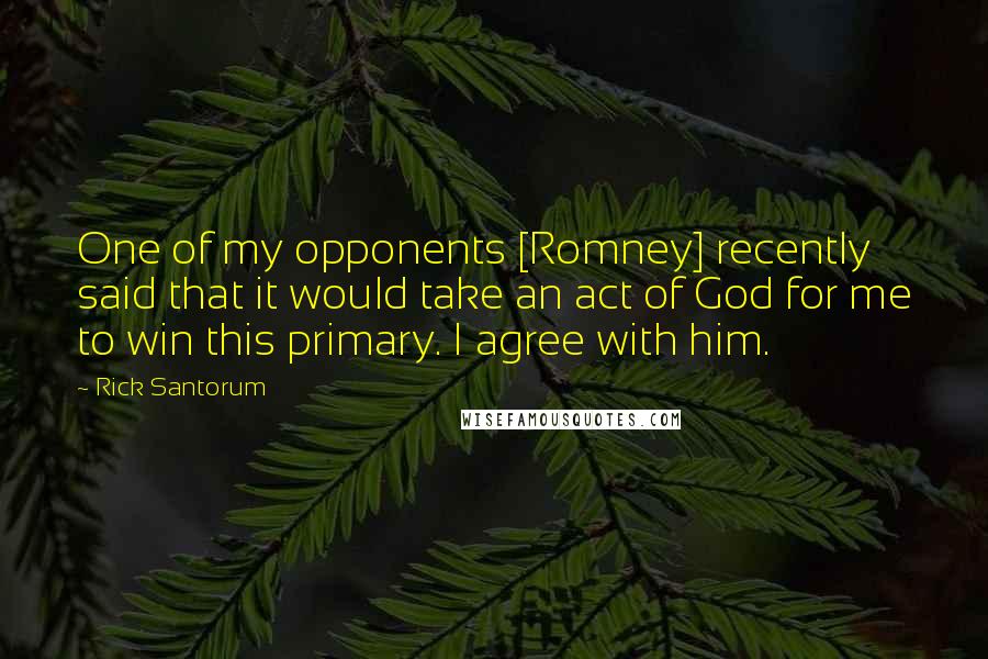 Rick Santorum Quotes: One of my opponents [Romney] recently said that it would take an act of God for me to win this primary. I agree with him.