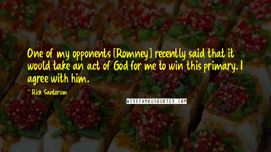 Rick Santorum Quotes: One of my opponents [Romney] recently said that it would take an act of God for me to win this primary. I agree with him.
