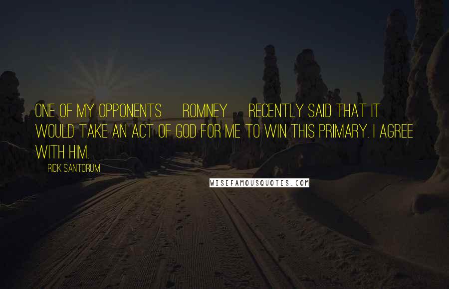 Rick Santorum Quotes: One of my opponents [Romney] recently said that it would take an act of God for me to win this primary. I agree with him.