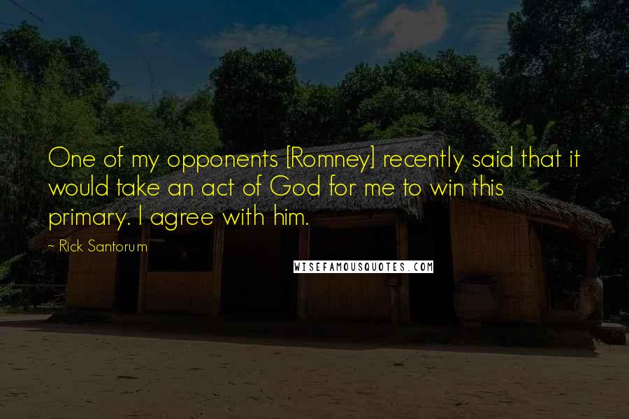 Rick Santorum Quotes: One of my opponents [Romney] recently said that it would take an act of God for me to win this primary. I agree with him.