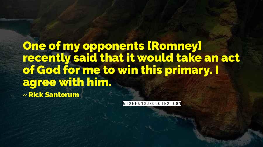 Rick Santorum Quotes: One of my opponents [Romney] recently said that it would take an act of God for me to win this primary. I agree with him.