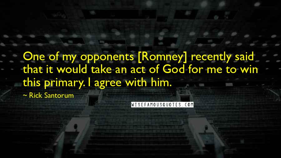 Rick Santorum Quotes: One of my opponents [Romney] recently said that it would take an act of God for me to win this primary. I agree with him.