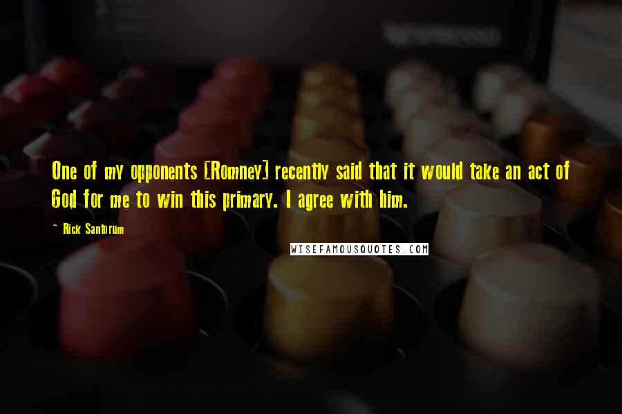 Rick Santorum Quotes: One of my opponents [Romney] recently said that it would take an act of God for me to win this primary. I agree with him.