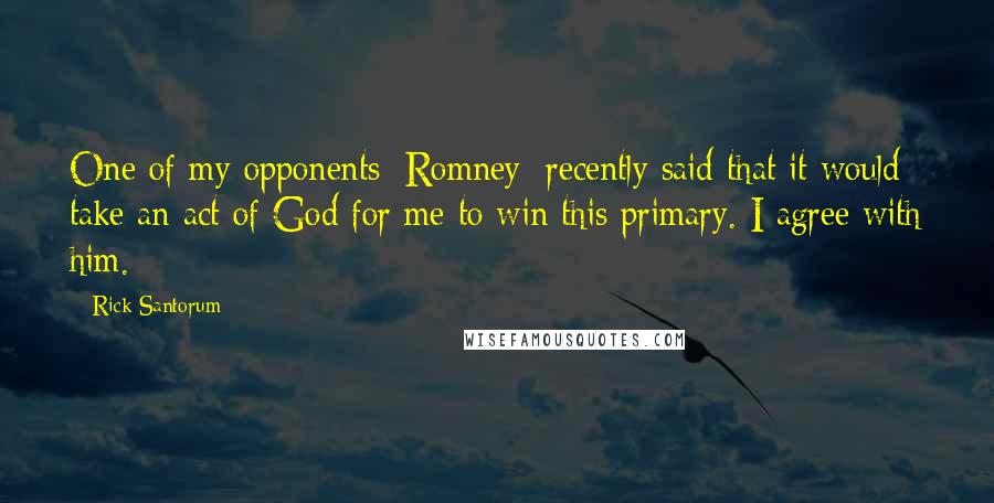 Rick Santorum Quotes: One of my opponents [Romney] recently said that it would take an act of God for me to win this primary. I agree with him.