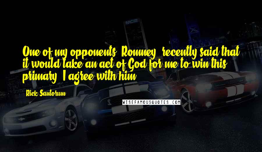 Rick Santorum Quotes: One of my opponents [Romney] recently said that it would take an act of God for me to win this primary. I agree with him.