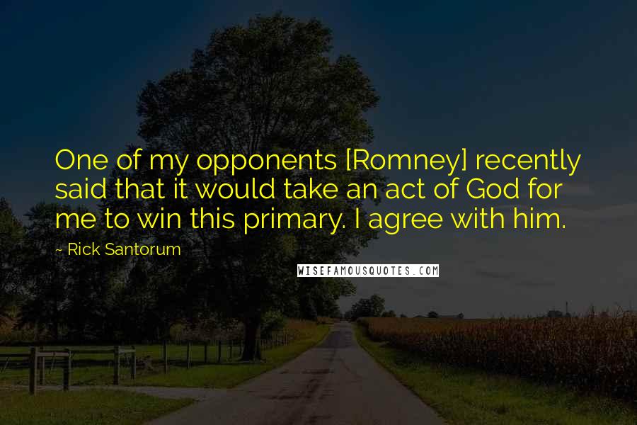 Rick Santorum Quotes: One of my opponents [Romney] recently said that it would take an act of God for me to win this primary. I agree with him.