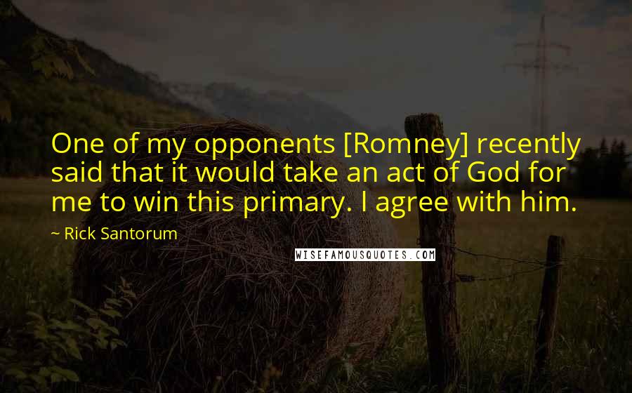 Rick Santorum Quotes: One of my opponents [Romney] recently said that it would take an act of God for me to win this primary. I agree with him.
