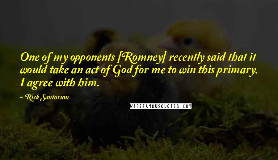 Rick Santorum Quotes: One of my opponents [Romney] recently said that it would take an act of God for me to win this primary. I agree with him.