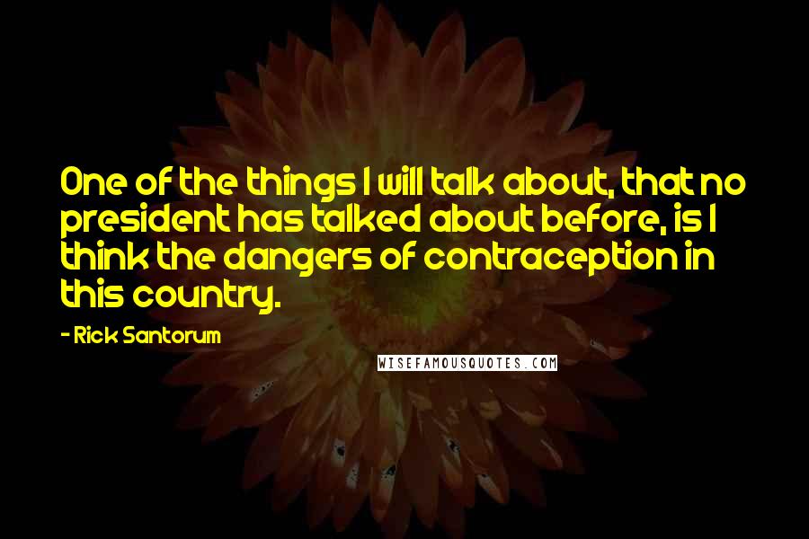 Rick Santorum Quotes: One of the things I will talk about, that no president has talked about before, is I think the dangers of contraception in this country.