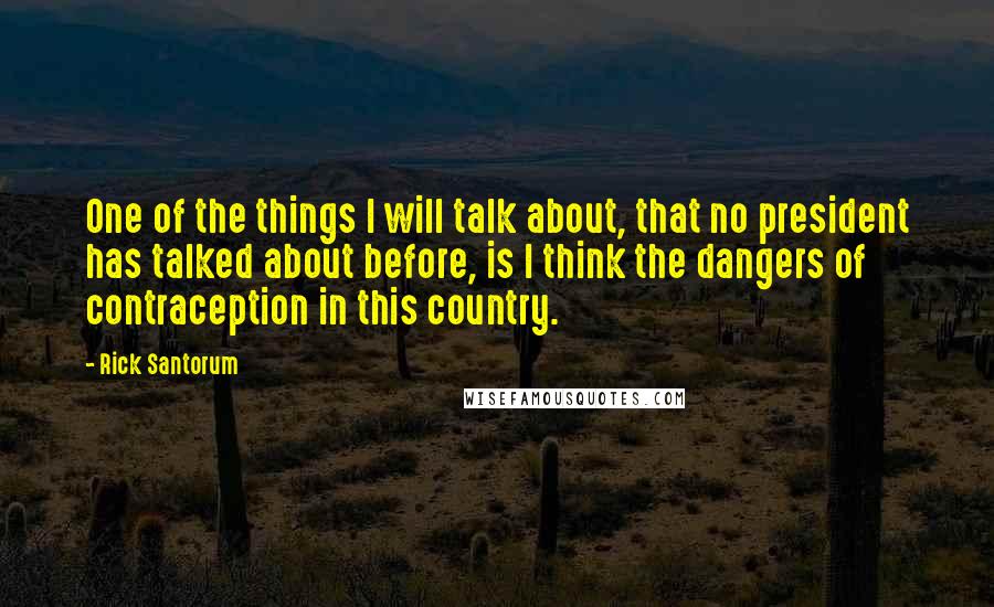 Rick Santorum Quotes: One of the things I will talk about, that no president has talked about before, is I think the dangers of contraception in this country.