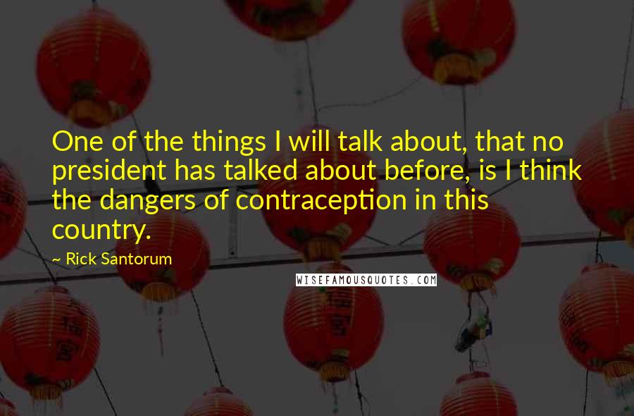 Rick Santorum Quotes: One of the things I will talk about, that no president has talked about before, is I think the dangers of contraception in this country.