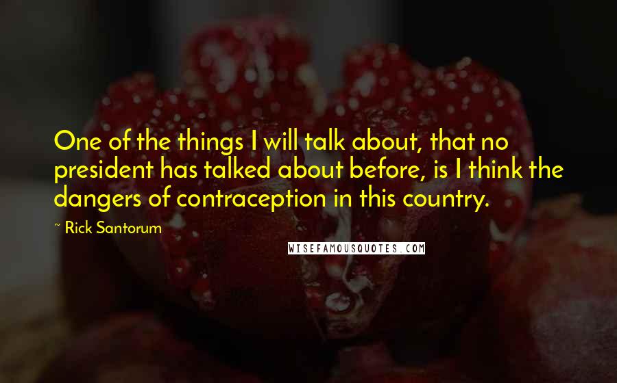 Rick Santorum Quotes: One of the things I will talk about, that no president has talked about before, is I think the dangers of contraception in this country.