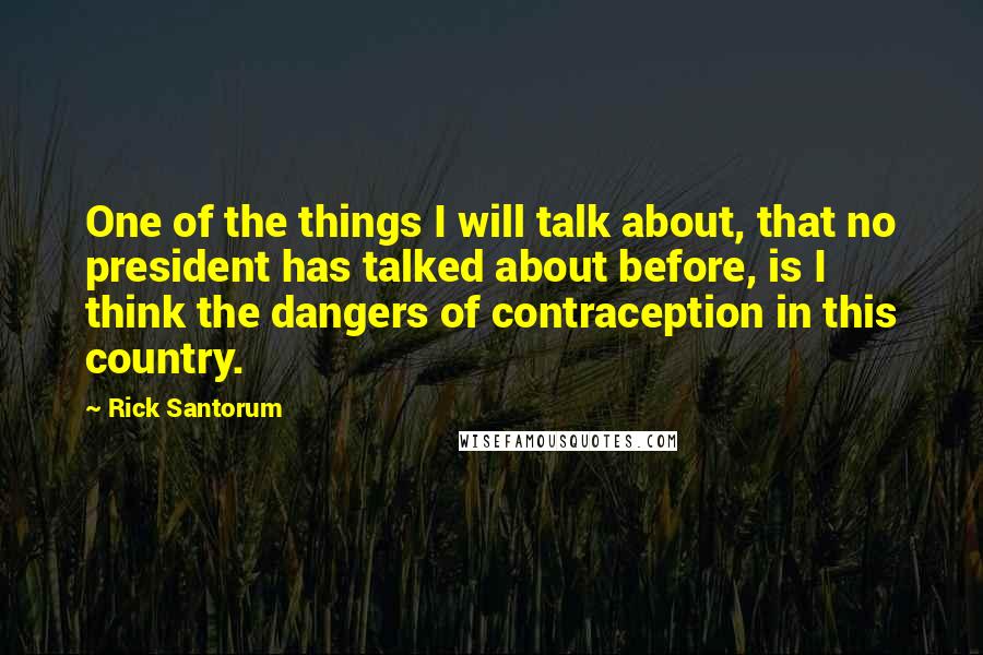 Rick Santorum Quotes: One of the things I will talk about, that no president has talked about before, is I think the dangers of contraception in this country.