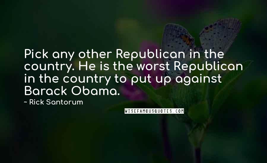 Rick Santorum Quotes: Pick any other Republican in the country. He is the worst Republican in the country to put up against Barack Obama.