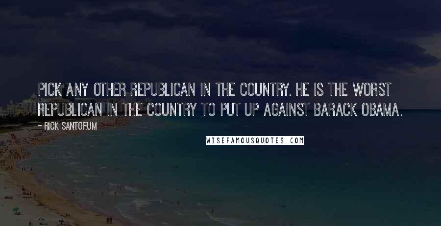 Rick Santorum Quotes: Pick any other Republican in the country. He is the worst Republican in the country to put up against Barack Obama.