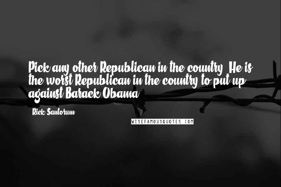Rick Santorum Quotes: Pick any other Republican in the country. He is the worst Republican in the country to put up against Barack Obama.