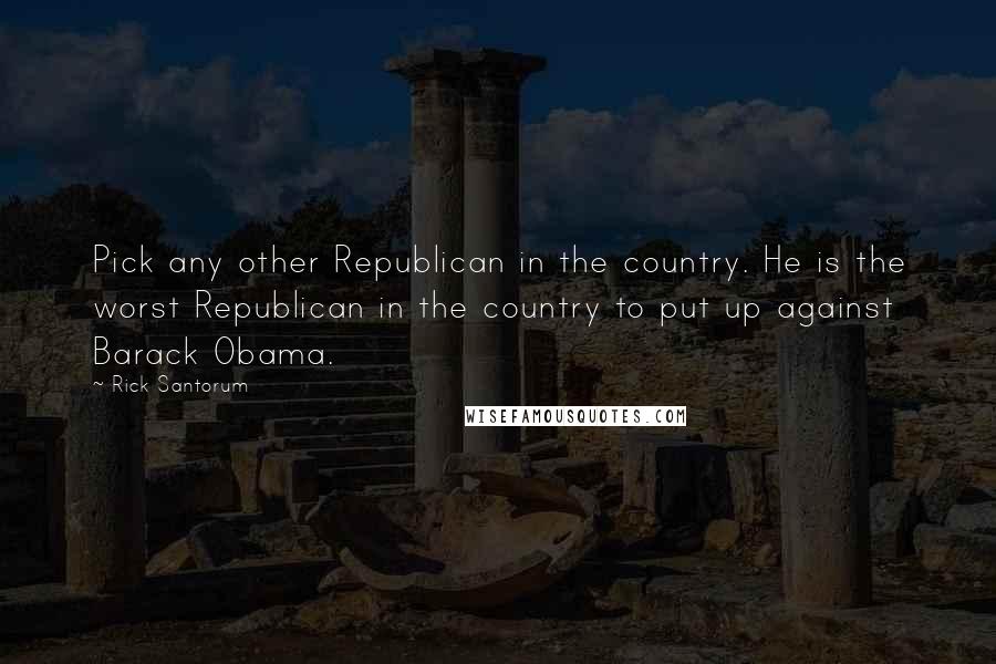 Rick Santorum Quotes: Pick any other Republican in the country. He is the worst Republican in the country to put up against Barack Obama.