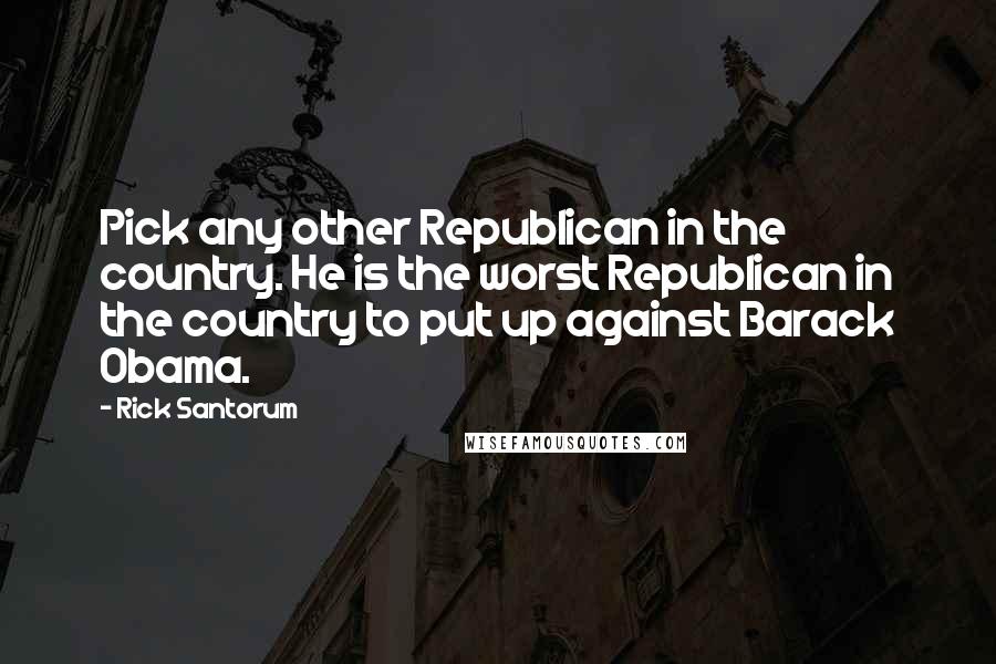 Rick Santorum Quotes: Pick any other Republican in the country. He is the worst Republican in the country to put up against Barack Obama.