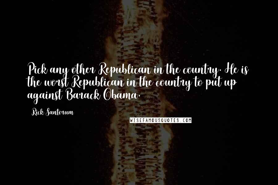 Rick Santorum Quotes: Pick any other Republican in the country. He is the worst Republican in the country to put up against Barack Obama.