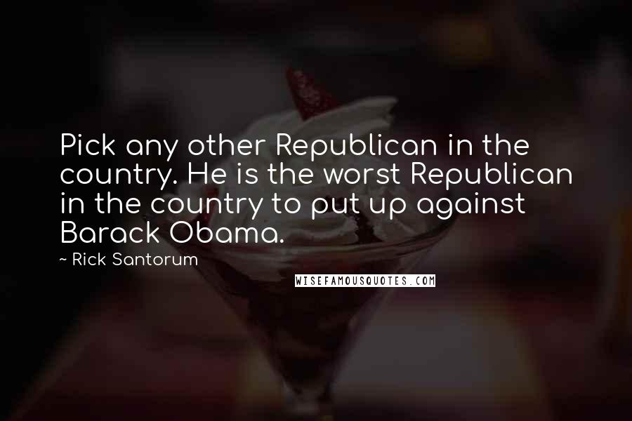 Rick Santorum Quotes: Pick any other Republican in the country. He is the worst Republican in the country to put up against Barack Obama.